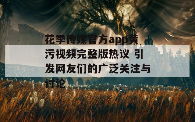 花季传媒官方app黄污视频完整版热议 引发网友们的广泛关注与讨论