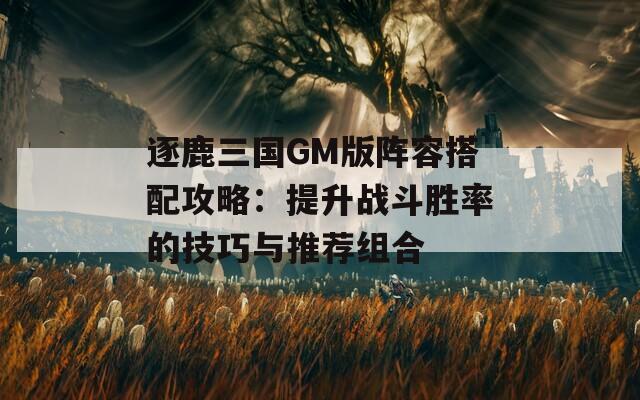 逐鹿三国GM版阵容搭配攻略：提升战斗胜率的技巧与推荐组合