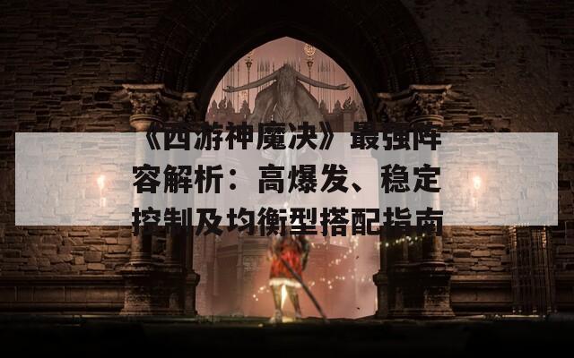 《西游神魔决》最强阵容解析：高爆发、稳定控制及均衡型搭配指南