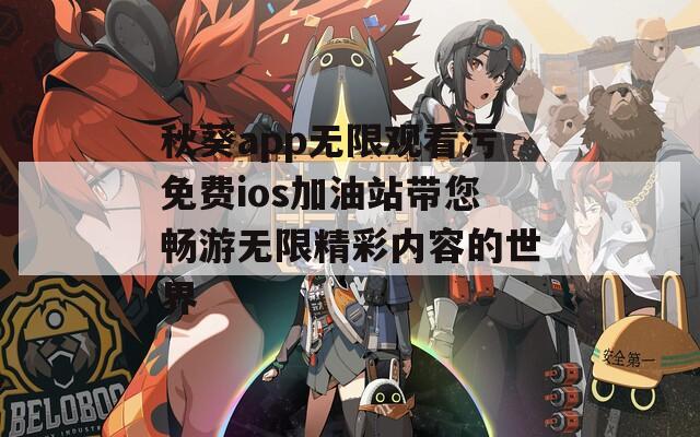 秋葵app无限观看污免费ios加油站带您畅游无限精彩内容的世界