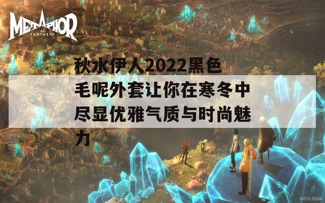 秋水伊人2022黑色毛呢外套让你在寒冬中尽显优雅气质与时尚魅力