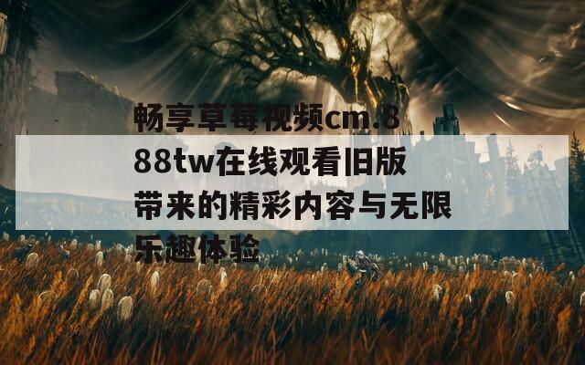 畅享草莓视频cm.888tw在线观看旧版带来的精彩内容与无限乐趣体验