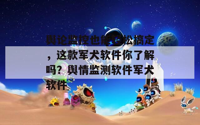 舆论监控也能轻松搞定，这款军犬软件你了解吗？舆情监测软件军犬软件