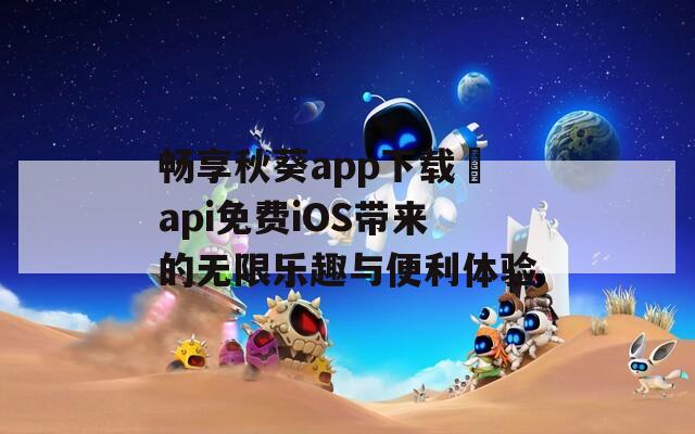 畅享秋葵app下载汅api免费iOS带来的无限乐趣与便利体验