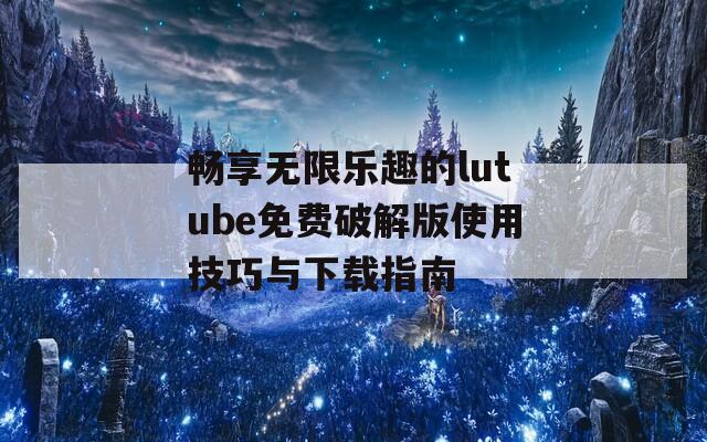 畅享无限乐趣的lutube免费破解版使用技巧与下载指南