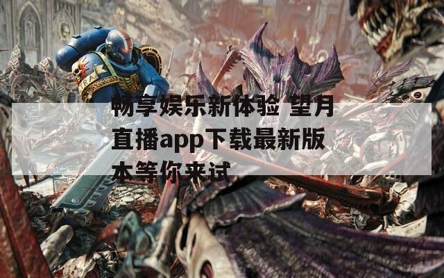 畅享娱乐新体验 望月直播app下载最新版本等你来试