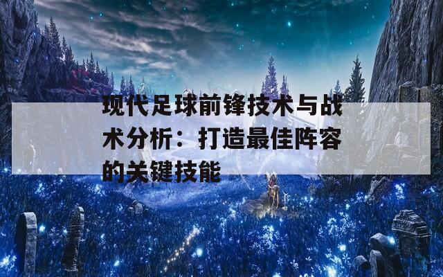 现代足球前锋技术与战术分析：打造最佳阵容的关键技能