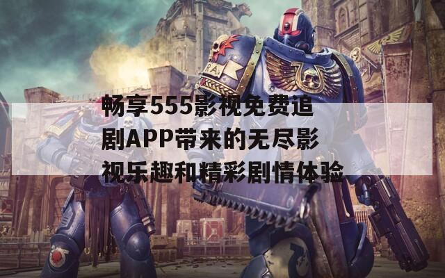 畅享555影视免费追剧APP带来的无尽影视乐趣和精彩剧情体验