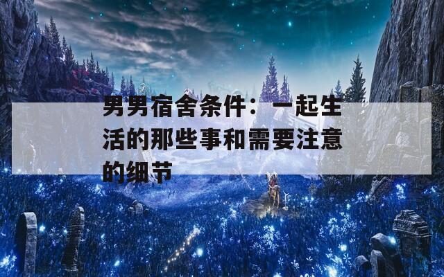 男男宿舍条件：一起生活的那些事和需要注意的细节