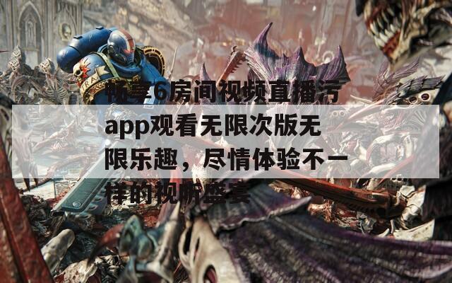 畅享6房间视频直播污app观看无限次版无限乐趣，尽情体验不一样的视听盛宴