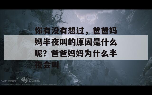 你有没有想过，爸爸妈妈半夜叫的原因是什么呢？爸爸妈妈为什么半夜会叫