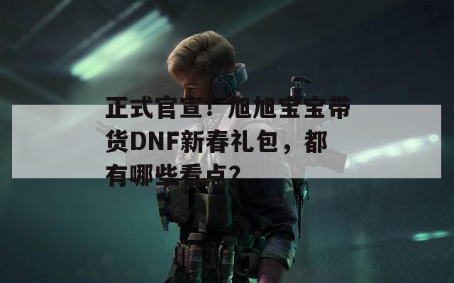 正式官宣！旭旭宝宝带货DNF新春礼包，都有哪些看点？