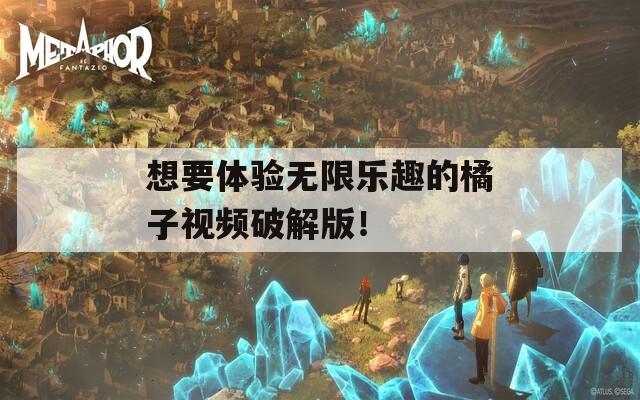 想要体验无限乐趣的橘子视频破解版！