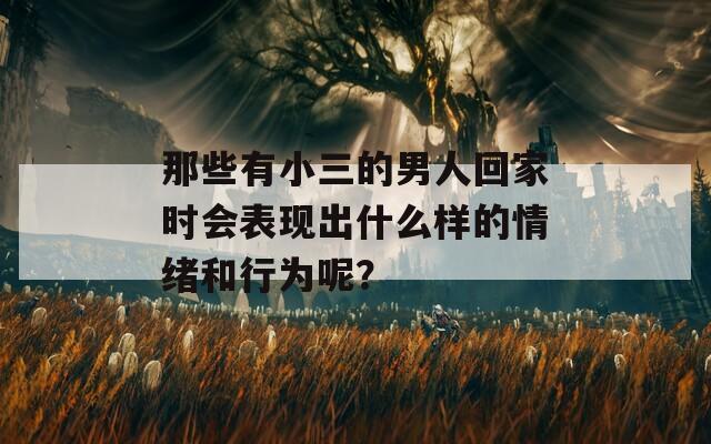 那些有小三的男人回家时会表现出什么样的情绪和行为呢？