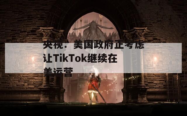 央视：美国政府正考虑让TikTok继续在美运营