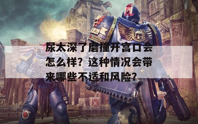 尿太深了磨撞开宫口会怎么样？这种情况会带来哪些不适和风险？