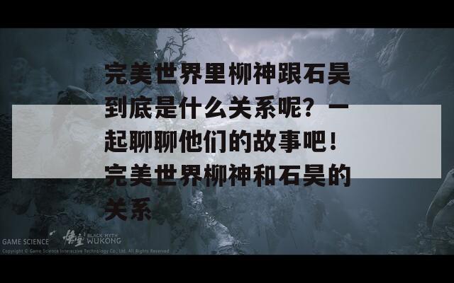 完美世界里柳神跟石昊到底是什么关系呢？一起聊聊他们的故事吧！完美世界柳神和石昊的关系