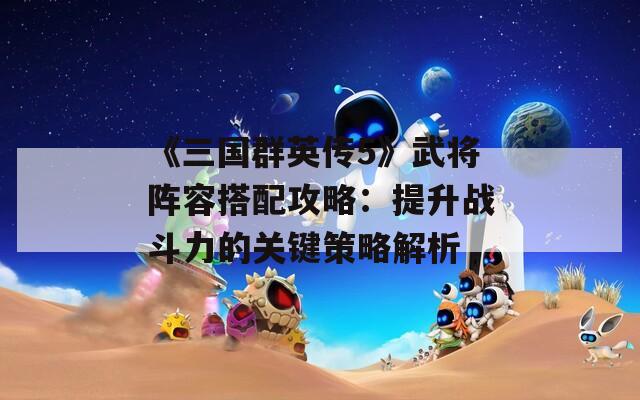 《三国群英传5》武将阵容搭配攻略：提升战斗力的关键策略解析