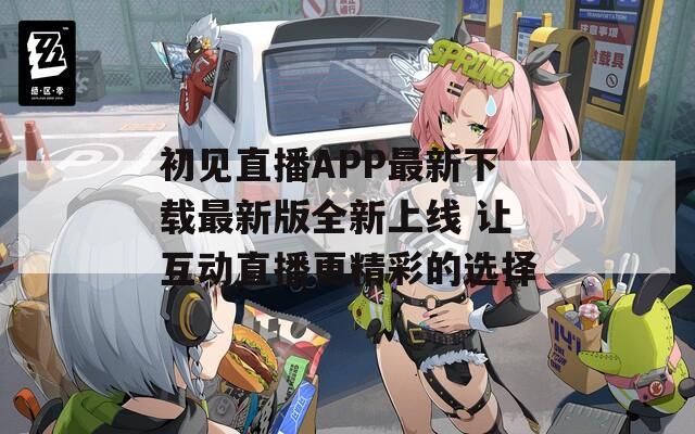 初见直播APP最新下载最新版全新上线 让互动直播更精彩的选择