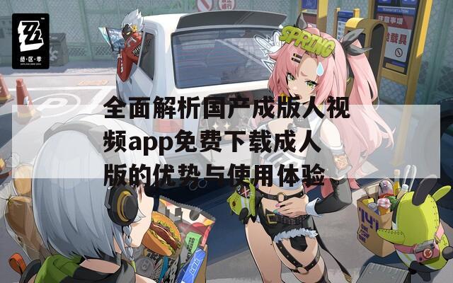 全面解析国产成版人视频app免费下载成人版的优势与使用体验