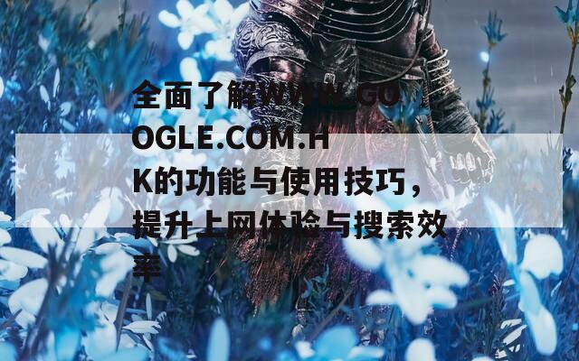 全面了解WWW.GOOGLE.COM.HK的功能与使用技巧，提升上网体验与搜索效率