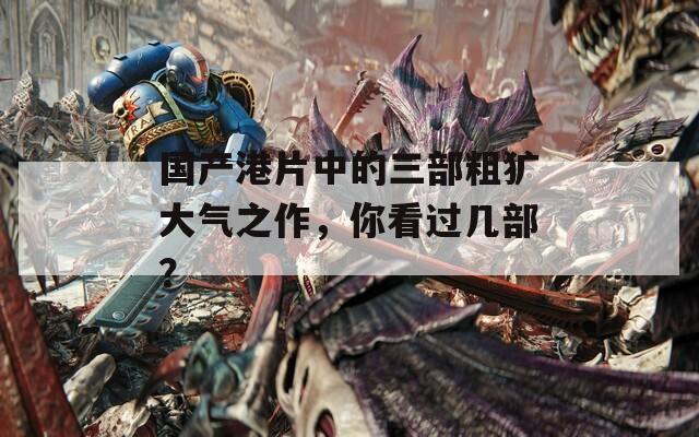 国产港片中的三部粗犷大气之作，你看过几部？