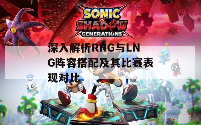 深入解析RNG与LNG阵容搭配及其比赛表现对比