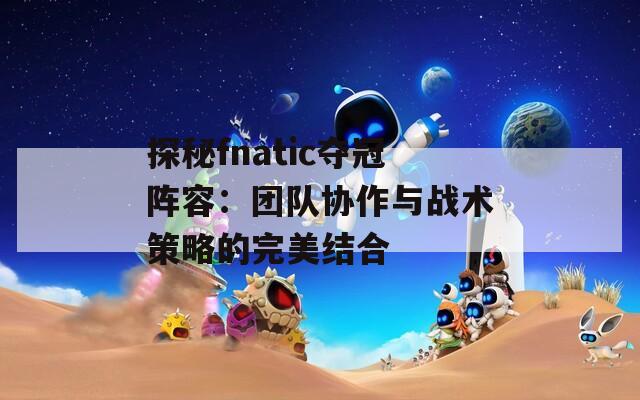 探秘fnatic夺冠阵容：团队协作与战术策略的完美结合