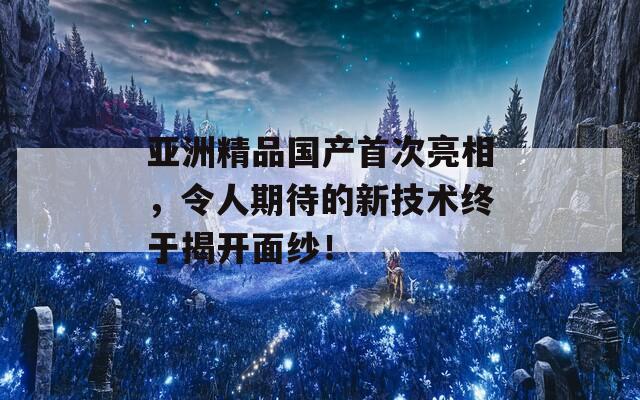 亚洲精品国产首次亮相，令人期待的新技术终于揭开面纱！