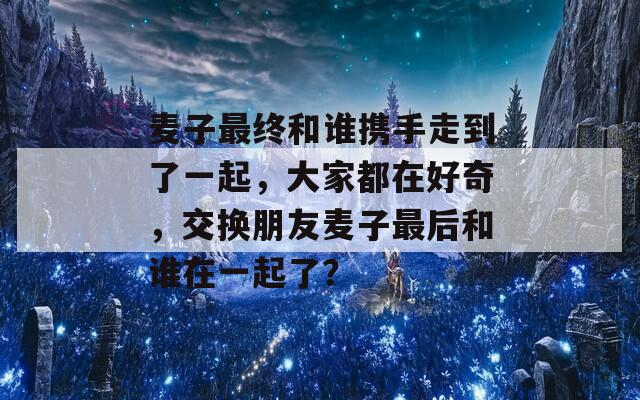 麦子最终和谁携手走到了一起，大家都在好奇，交换朋友麦子最后和谁在一起了？