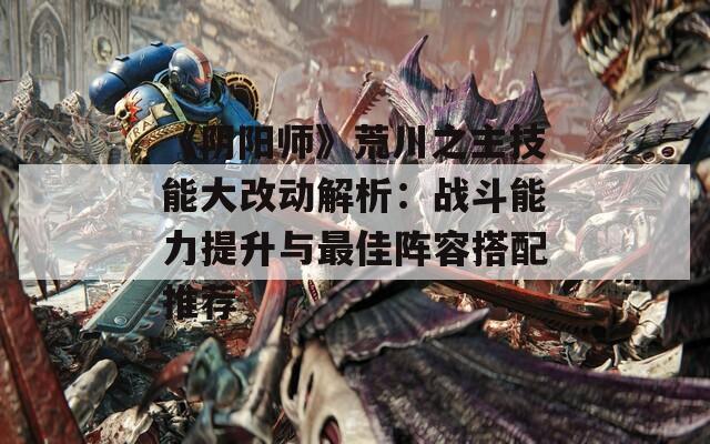 《阴阳师》荒川之主技能大改动解析：战斗能力提升与最佳阵容搭配推荐