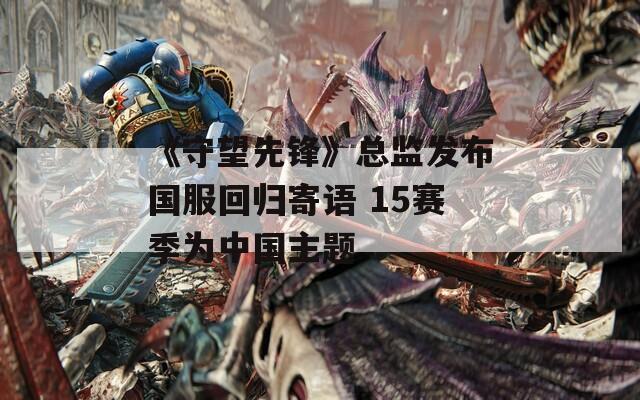 《守望先锋》总监发布国服回归寄语 15赛季为中国主题