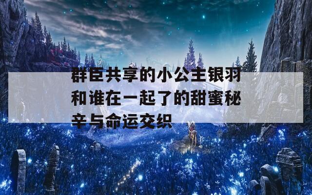 群臣共享的小公主银羽和谁在一起了的甜蜜秘辛与命运交织