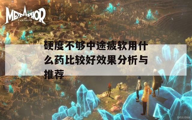 硬度不够中途疲软用什么药比较好效果分析与推荐