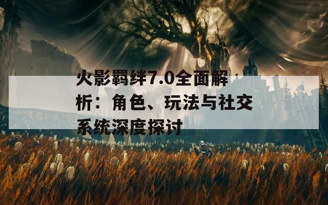 火影羁绊7.0全面解析：角色、玩法与社交系统深度探讨