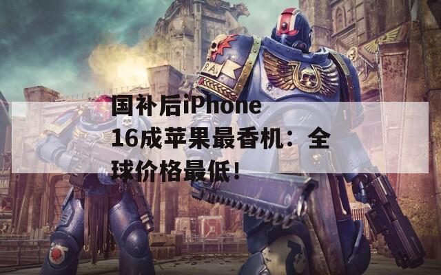 国补后iPhone 16成苹果最香机：全球价格最低！