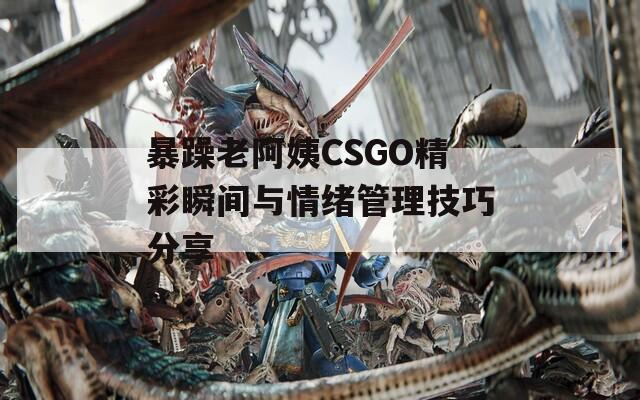 暴躁老阿姨CSGO精彩瞬间与情绪管理技巧分享