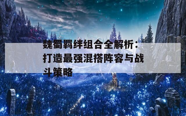 魏蜀羁绊组合全解析：打造最强混搭阵容与战斗策略