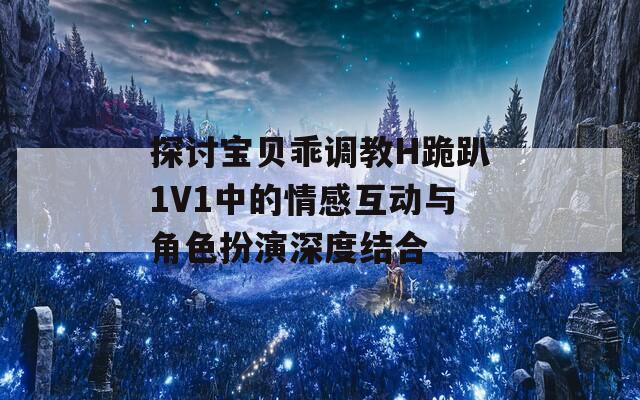 探讨宝贝乖调教H跪趴1V1中的情感互动与角色扮演深度结合