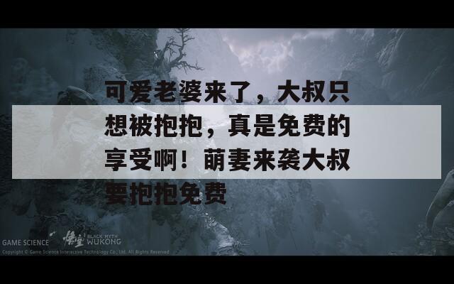 可爱老婆来了，大叔只想被抱抱，真是免费的享受啊！萌妻来袭大叔要抱抱免费