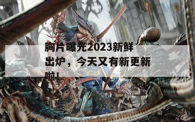 胸片曝光2023新鲜出炉，今天又有新更新啦！