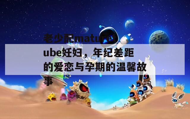 老少配maturetube妊妇，年纪差距的爱恋与孕期的温馨故事