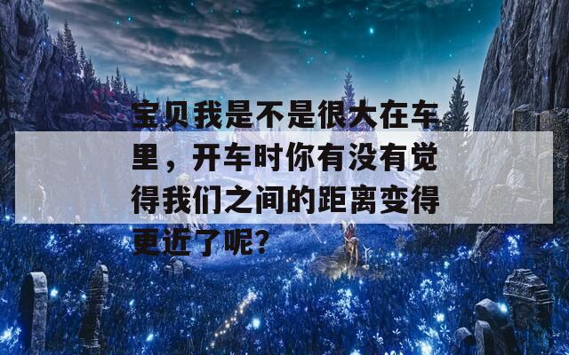 宝贝我是不是很大在车里，开车时你有没有觉得我们之间的距离变得更近了呢？