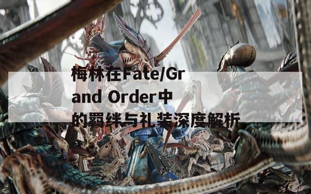 梅林在Fate/Grand Order中的羁绊与礼装深度解析