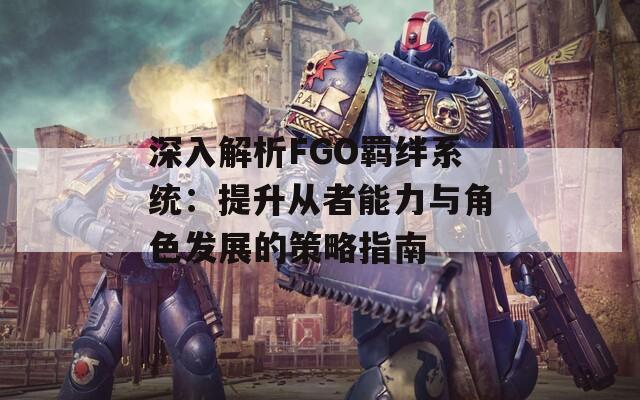 深入解析FGO羁绊系统：提升从者能力与角色发展的策略指南