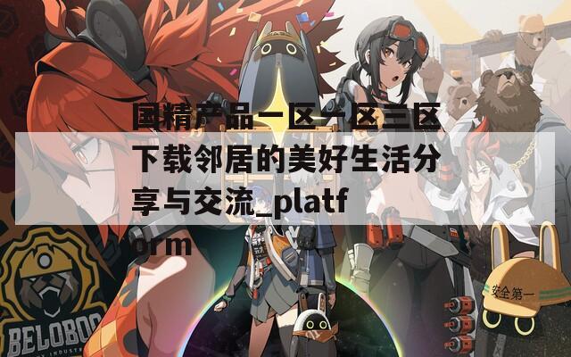 国精产品一区一区三区下载邻居的美好生活分享与交流_platform