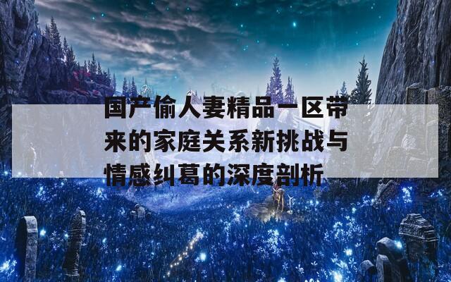 国产偷人妻精品一区带来的家庭关系新挑战与情感纠葛的深度剖析