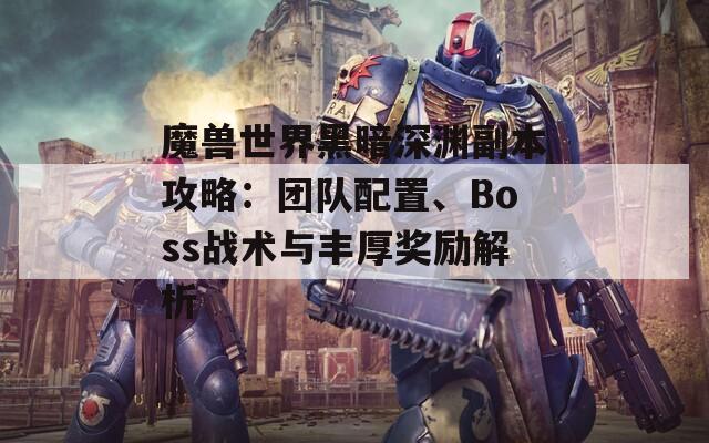 魔兽世界黑暗深渊副本攻略：团队配置、Boss战术与丰厚奖励解析