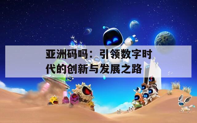 亚洲码吗：引领数字时代的创新与发展之路