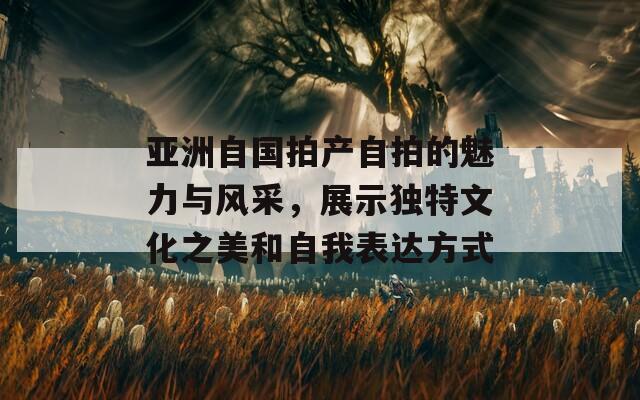 亚洲自国拍产自拍的魅力与风采，展示独特文化之美和自我表达方式